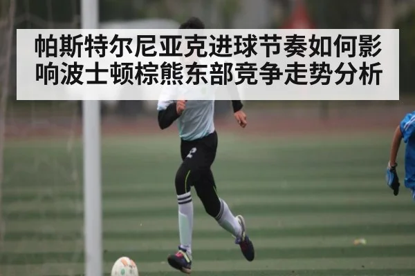 帕斯特尔尼亚克进球节奏如何影响波士顿棕熊东部竞争走势分析