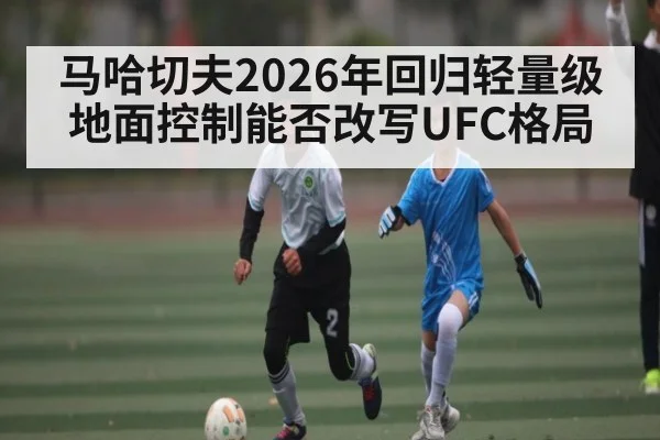 马哈切夫2026年回归轻量级地面控制能否改写UFC格局